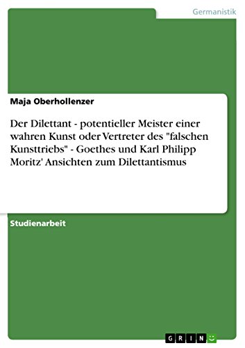 Der Dilettant - potentieller Meister einer wahren Kunst oder Vertreter des falschen Kunsttriebs - Goethes und Karl Philipp Moritz' Ansichten zum Dilettantismus