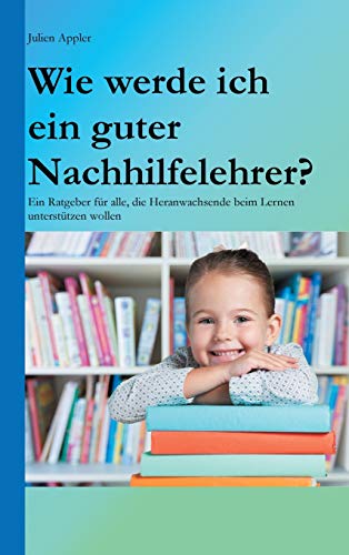 Wie werde ich ein guter Nachhilfelehrer?: Ein Ratgeber für alle, die Heranwachsende beim Lernen unterstützen wollen
