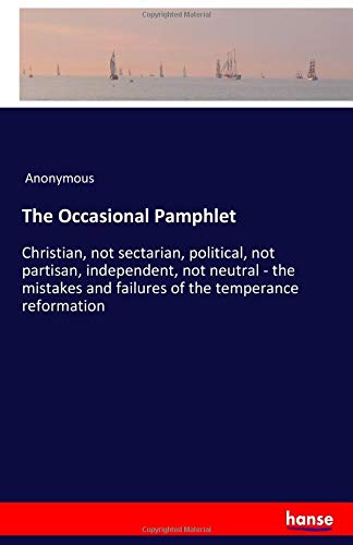 The Occasional Pamphlet: Christian, not sectarian, political, not partisan, independent, not neutral - the mistakes and failures of the temperance reformation