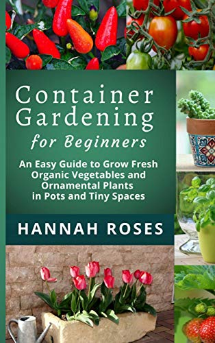 CONTAINER GARDENING for Beginners: An Easy Guide to Grow Fresh Organic Vegetables and Ornamental Plants in Pots and Tiny Spaces