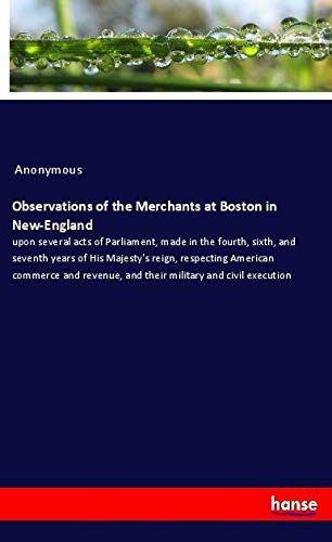 Observations of the Merchants at Boston in New-England: upon several acts of Parliament, made in the fourth, sixth, and seventh years of His Majesty's ... and their military and civil execution