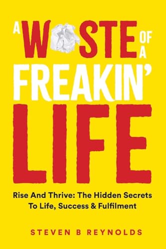 A WASTE OF A FREAKIN' LIFE: RISE AND THRIVE: THE HIDDEN SECRETS TO LIFE, SUCCESS AND FULFILMENT