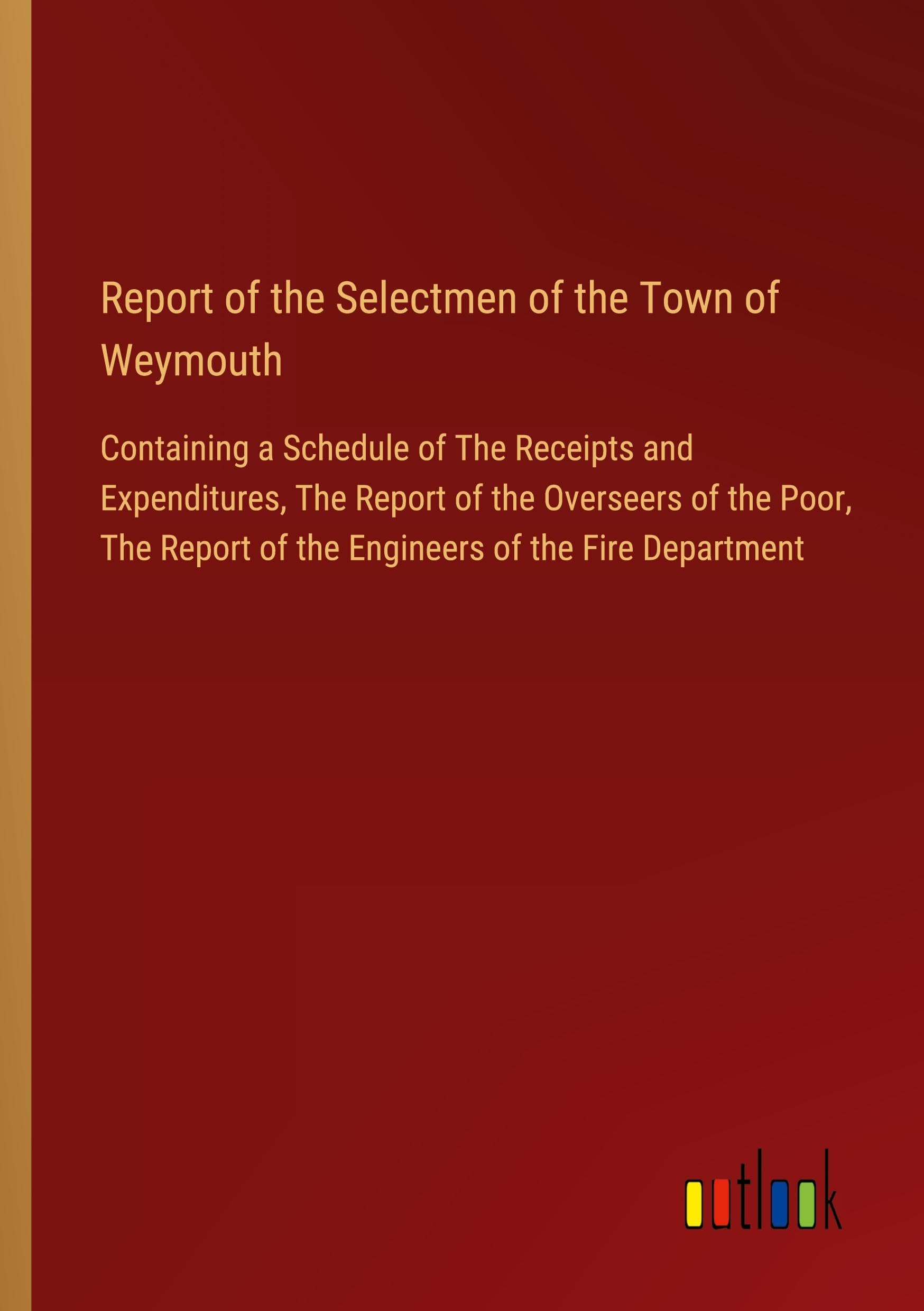 Report of the Selectmen of the Town of Weymouth: Containing a Schedule of The Receipts and Expenditures, The Report of the Overseers of the Poor, The Report of the Engineers of the Fire Department