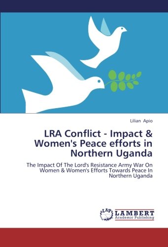 LRA Conflict - Impact & Women's Peace efforts in Northern Uganda: The Impact Of The Lord's Resistance Army War On Women & Women's Efforts Towards Peace In Northern Uganda
