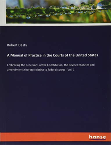 A Manual of Practice in the Courts of the United States: Embracing the provisions of the Constitution, the Revised statutes and amendments thereto relating to federal courts - Vol. 1