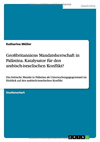 Großbritanniens Mandatsherrschaft in Palästina. Katalysator für den arabisch-israelischen Konflikt?: Das britische Mandat in Palästina als ... auf den arabisch-israelischen Konflikt
