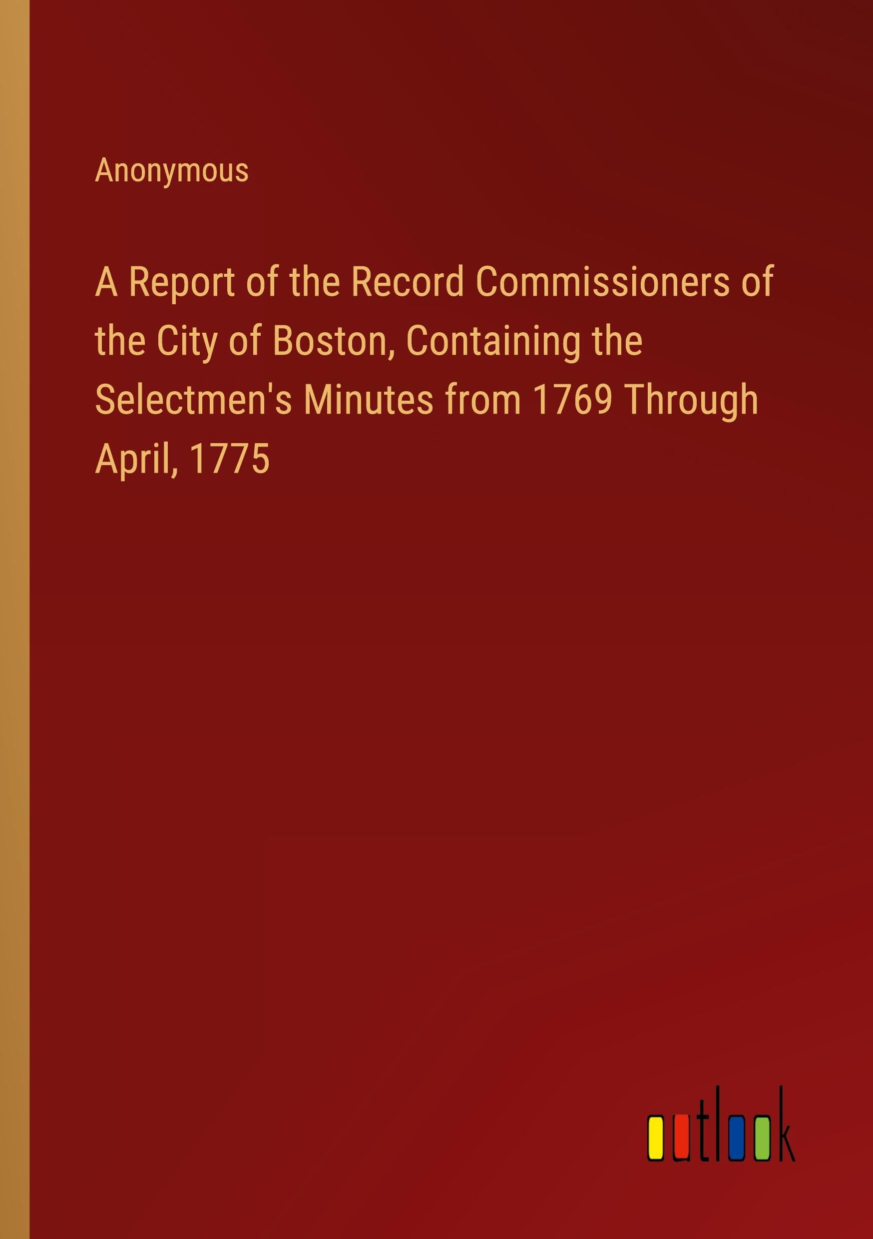 A Report of the Record Commissioners of the City of Boston, Containing the Selectmen's Minutes from 1769 Through April, 1775