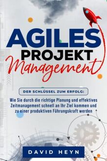 AGILES PROJEKTMANAGEMENT - Der Schlüssel zum Erfolg: Wie Sie durch die richtige Planung und effektives Zeitmanagement schnell an Ihr Ziel kommen und zu einer produktiven Führungskraft werden