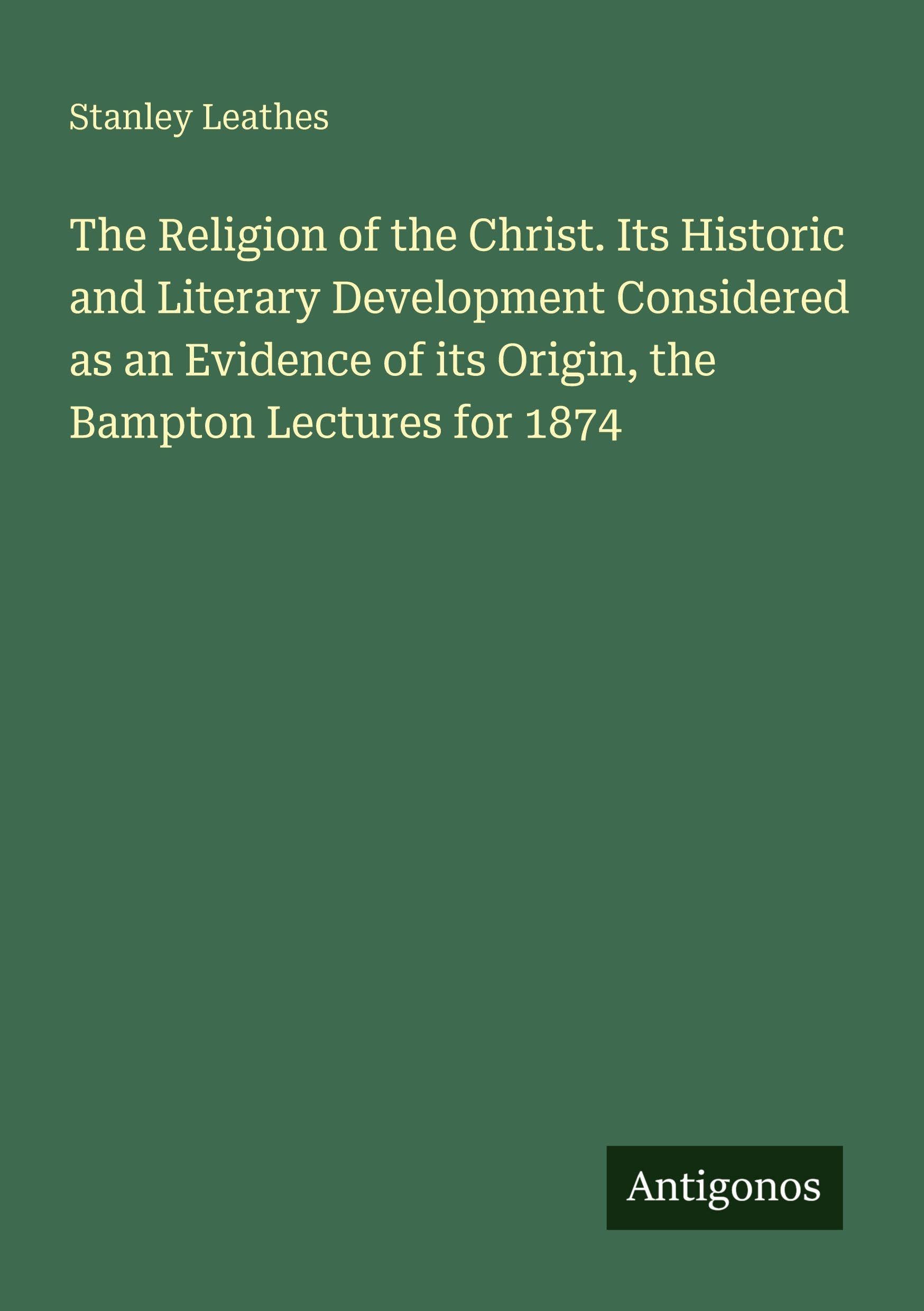 The Religion of the Christ. Its Historic and Literary Development Considered as an Evidence of its Origin, the Bampton Lectures for 1874