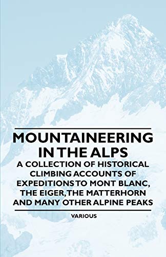 Mountaineering in the Alps - A Collection of Historical Climbing Accounts of Expeditions to Mont Blanc, the Eiger, the Matterhorn and Many Other Alpin