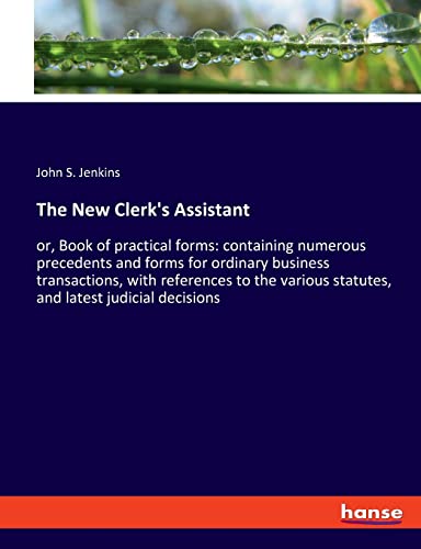 The New Clerk's Assistant: or, Book of practical forms: containing numerous precedents and forms for ordinary business transactions, with references ... statutes, and latest judicial decisions
