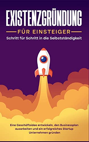 Existenzgründung für Einsteiger - Schritt für Schritt in die Selbstständigkeit: Eine Geschäftsidee entwickeln, den Businessplan ausarbeiten und ein erfolgreiches Startup Unternehmen gründen
