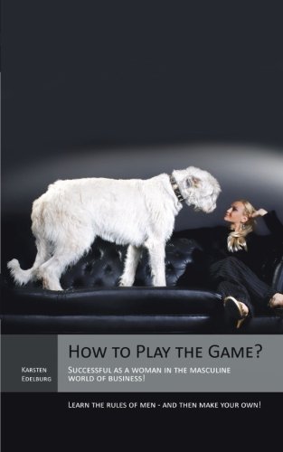 How to Play the Game?: Successful as a Woman in the Masculine World of Business! Learn the Rules of Men - and Then Make Your Own!