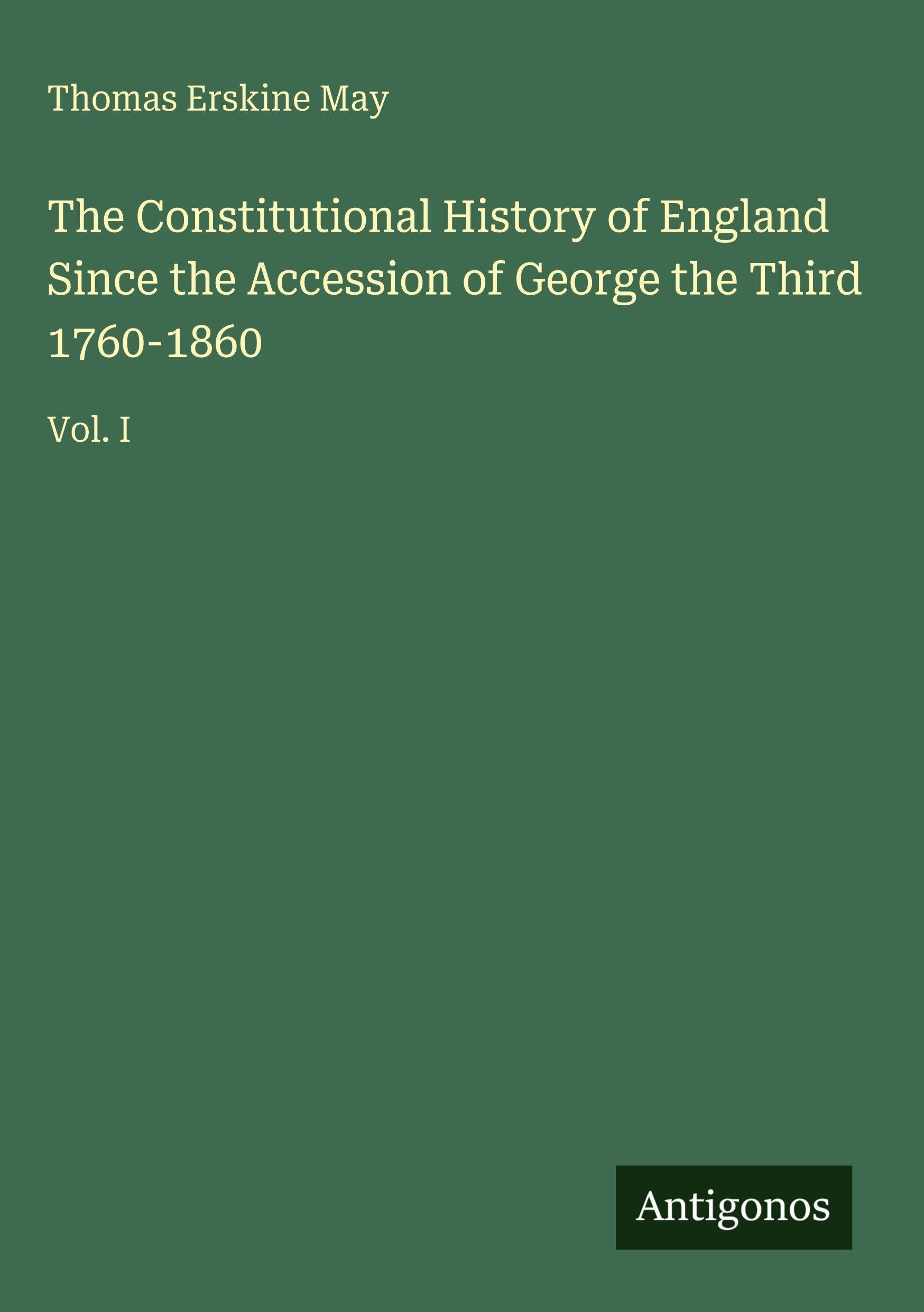 The Constitutional History of England Since the Accession of George the Third 1760-1860: Vol. I