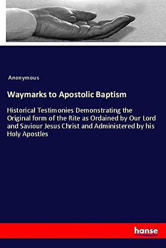 Waymarks to Apostolic Baptism: Historical Testimonies Demonstrating the Original form of the Rite as Ordained by Our Lord and Saviour Jesus Christ and Administered by his Holy Apostles