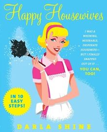 Happy Housewives: I Was a Whining, Miserable, Desperate Housewife--But I Finally Snapped Out of It...You Can, Too!