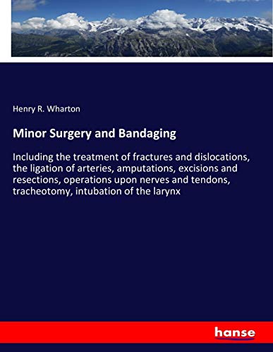 Minor Surgery and Bandaging: Including the treatment of fractures and dislocations, the ligation of arteries, amputations, excisions and resections, ... tracheotomy, intubation of the larynx