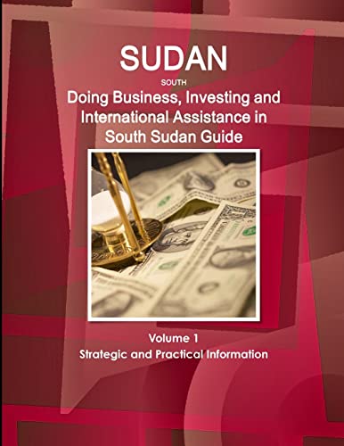 SUDAN SOUTH: Doing Business, Investing and International Assistance in South Sudan Guide Volume 1 Strategic and Practical Information