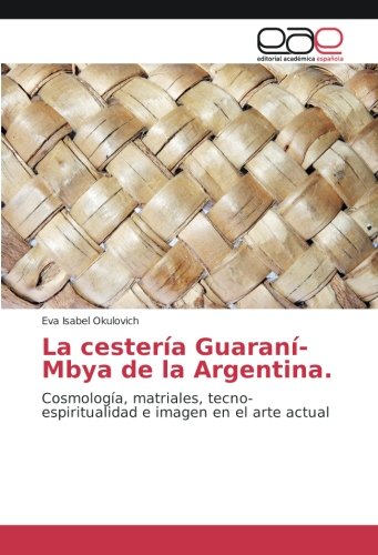 La cestería Guaraní-Mbya de la Argentina.: Cosmología, matriales, tecno-espiritualidad e imagen en el arte actual