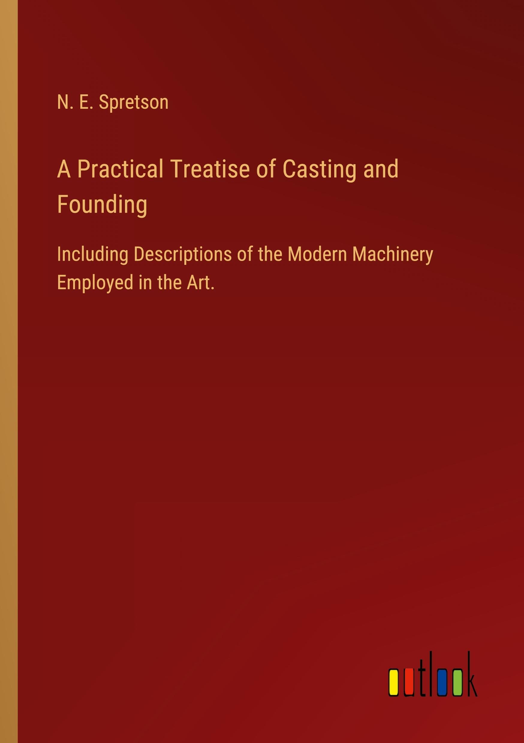 A Practical Treatise of Casting and Founding: Including Descriptions of the Modern Machinery Employed in the Art.