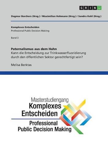 Paternalismus aus dem Hahn. Kann die Entscheidung zur Trinkwasserfluoridierung durch den öffentlichen Sektor gerechtfertigt sein?: Komplexes Entscheiden (Professional Public Decision Making) Band 3