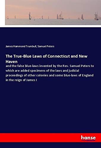 The True-Blue Laws of Connecticut and New Haven: and the false blue-laws invented by the Rev. Samuel Peters to which are added specimens of the laws ... blue-laws of England in the reign of James I