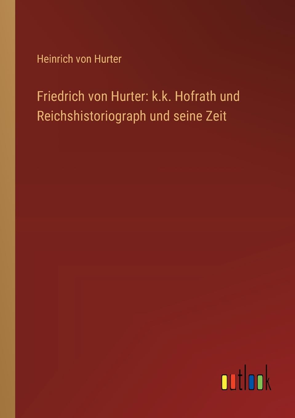 Friedrich von Hurter: k.k. Hofrath und Reichshistoriograph und seine Zeit