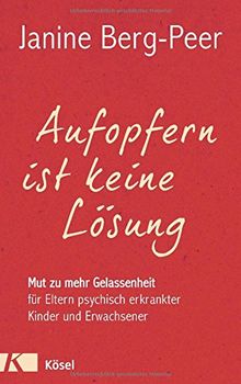 Aufopfern ist keine Lösung: Mut zu mehr Gelassenheit für Eltern psychisch erkrankter Kinder und Erwachsener