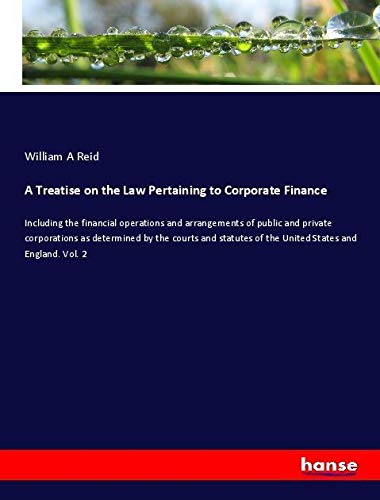 A Treatise on the Law Pertaining to Corporate Finance: Including the financial operations and arrangements of public and private corporations as ... of the United States and England. Vol. 2