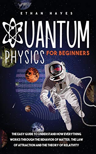 Quantum Physics for Beginners: The Easy Guide to Understand how Everything Works through the Behavior of Matter, the Law of Attraction and the Theory of Relativity
