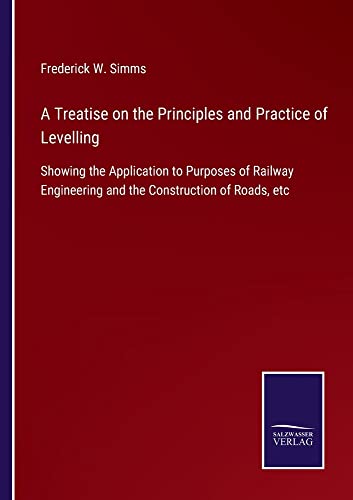 A Treatise on the Principles and Practice of Levelling: Showing the Application to Purposes of Railway Engineering and the Construction of Roads, etc