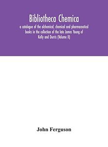 Bibliotheca chemica: a catalogue of the alchemical, chemical and pharmaceutical books in the collection of the late James Young of Kelly and Durris (Volume II)