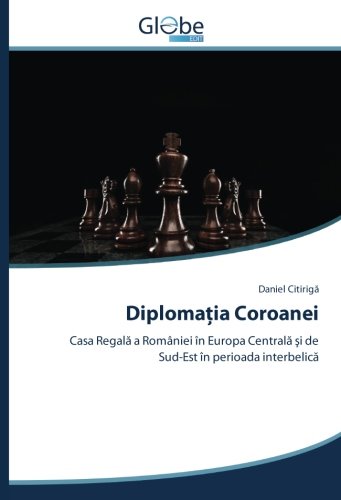 Diplomația Coroanei: Casa Regală a României în Europa Centrală şi de Sud-Est în perioada interbelică: Casa Regala a României în Europa Centrala si de Sud-Est în perioada interbelica