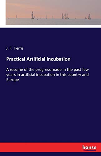 Practical Artificial Incubation: A resumé of the progress made in the past few years in artificial incubation in this country and Europe