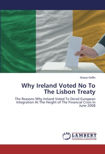 Why Ireland Voted No To The Lisbon Treaty: The Reasons Why Ireland Voted To Derail European Integration At The Height of The Financial Crisis In June 2008