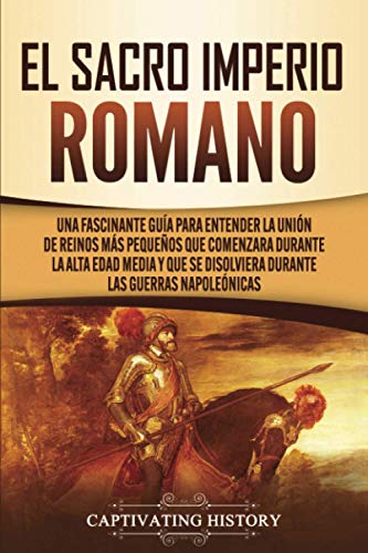 El Sacro Imperio Romano: Una Fascinante Guía para Entender la Unión de Reinos Más Pequeños que Comenzara Durante la Alta Edad Media y que se Disolviera Durante las Guerras Napoleónicas