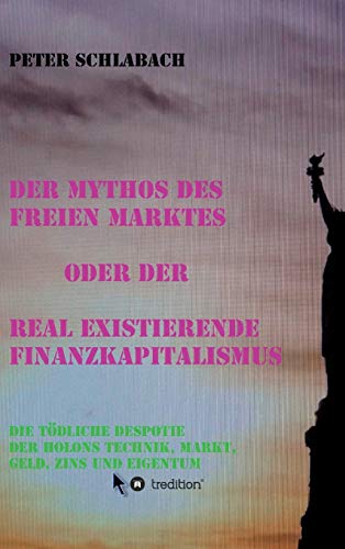 Der Mythos des Freien Marktes oder der real existierende Finanzkapitalismus: Die tödliche Despotie der Holons Technik, Markt, Geld, Zins und Eigentum