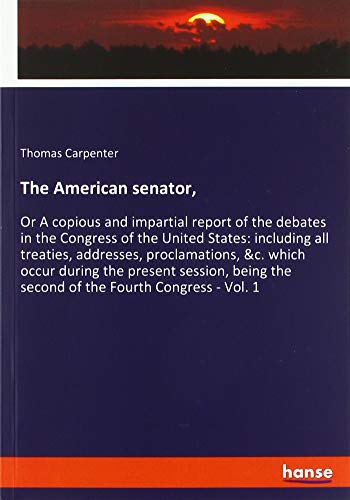 The American senator,: Or A copious and impartial report of the debates in the Congress of the United States: including all treaties, addresses, ... the second of the Fourth Congress - Vol. 1