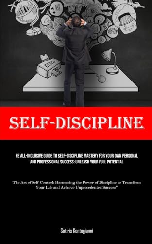 Self-Discipline: The All-Inclusive Guide to Self-Discipline Mastery for Your Own Personal and Professional Success: Unleash Your Full Potential (The ... Your Life and Achieve Unprecedented S