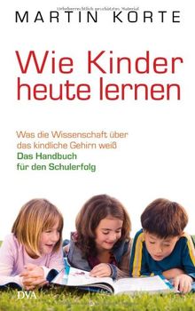 Wie Kinder heute lernen: Was die Wissenschaft über das kindliche Gehirn weiß - Das Handbuch für den Schulerfolg