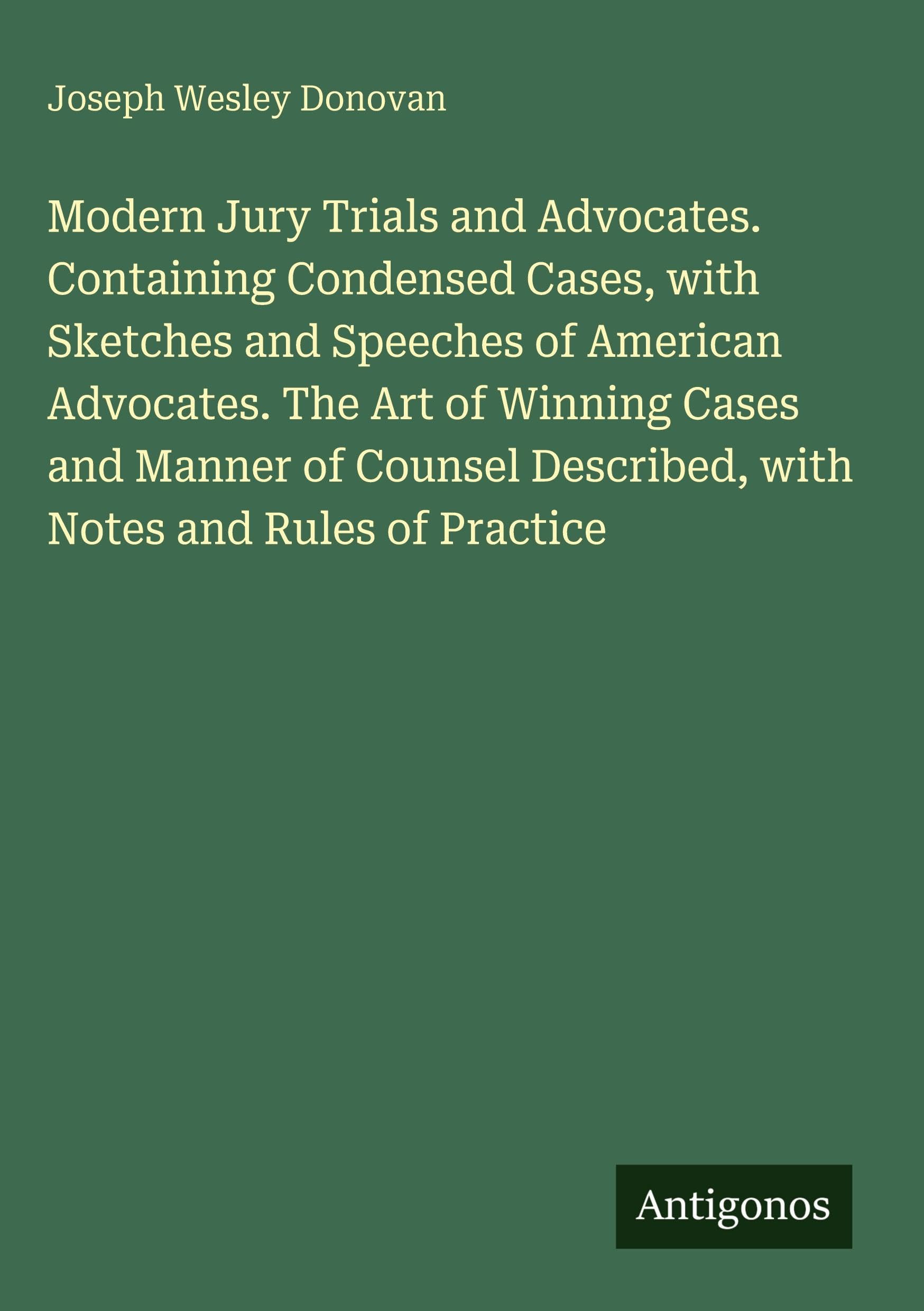 Modern Jury Trials and Advocates. Containing Condensed Cases, with Sketches and Speeches of American Advocates. The Art of Winning Cases and Manner of ... Described, with Notes and Rules of Practice