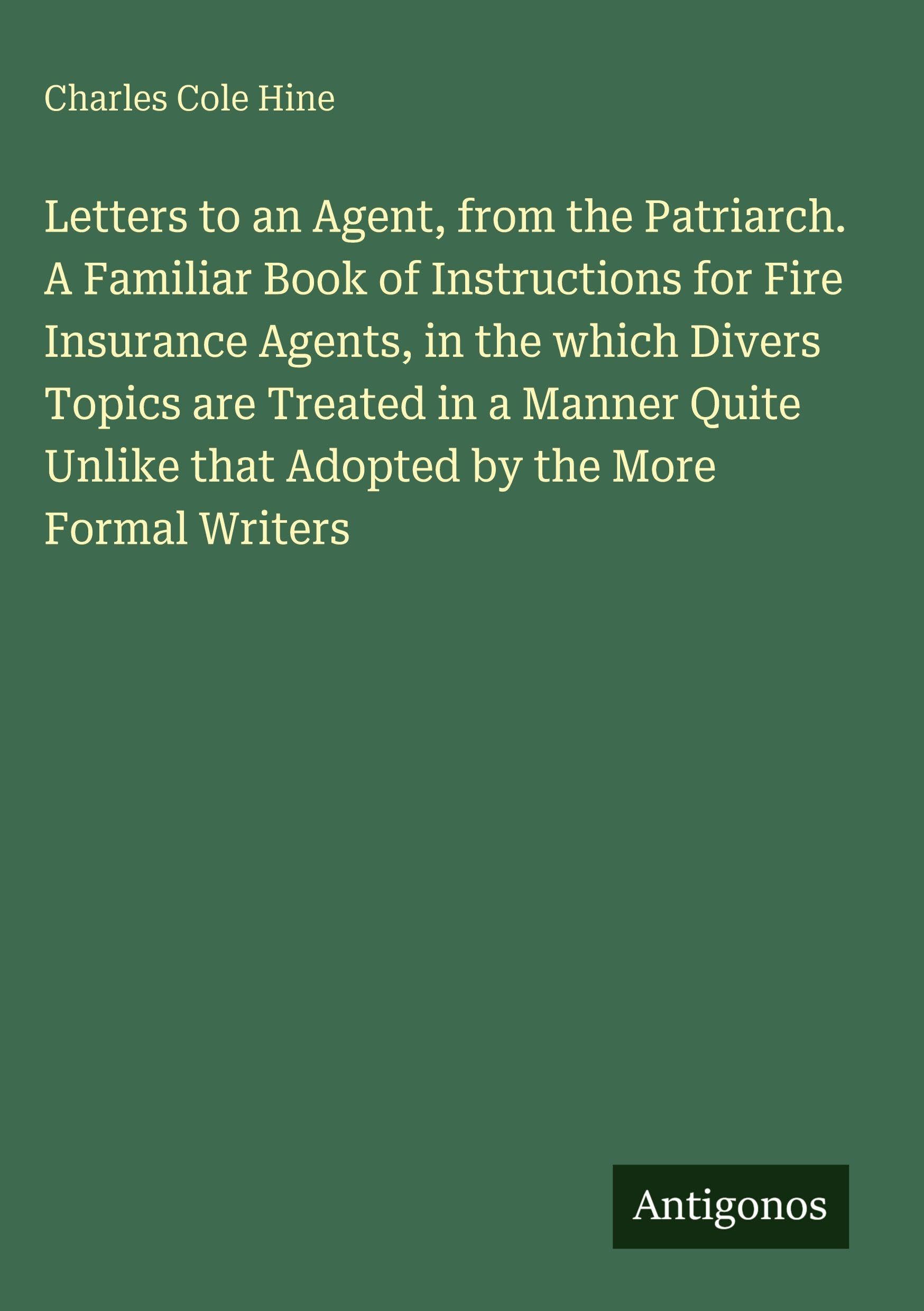 Letters to an Agent, from the Patriarch. A Familiar Book of Instructions for Fire Insurance Agents, in the which Divers Topics are Treated in a Manner ... that Adopted by the More Formal Writers