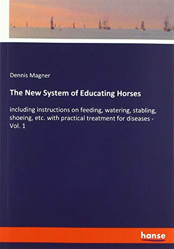 The New System of Educating Horses: including instructions on feeding, watering, stabling, shoeing, etc. with practical treatment for diseases - Vol. 1