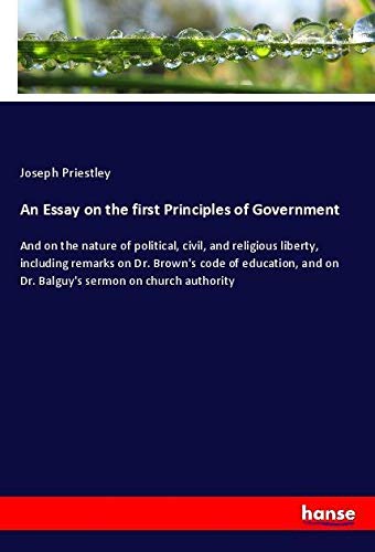 An Essay on the first Principles of Government: And on the nature of political, civil, and religious liberty, including remarks on Dr. Brown's code of ... on Dr. Balguy's sermon on church authority