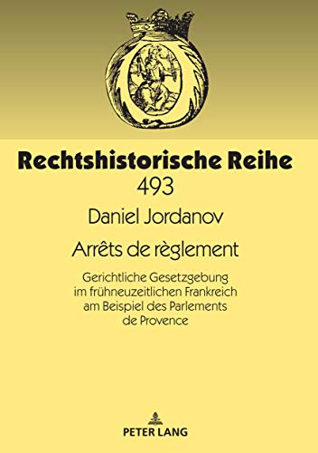 Arrêts de règlement: Gerichtliche Gesetzgebung im frühneuzeitlichen Frankreich am Beispiel des Parlements de Provence (Rechtshistorische Reihe, Band 493)