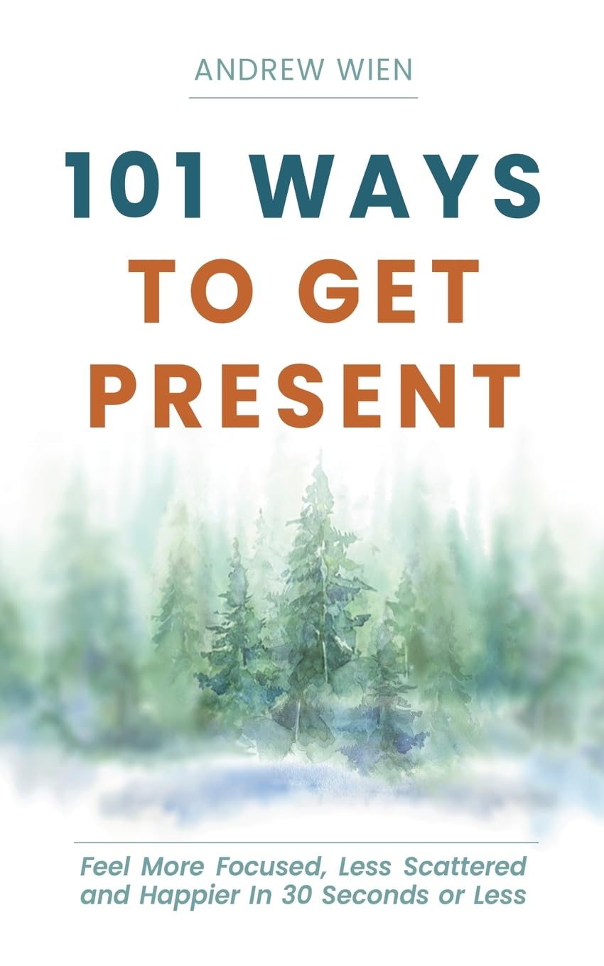 101 Ways to Get Present: Feel More Focused, Less Scattered and Happier in 30 Seconds or Less