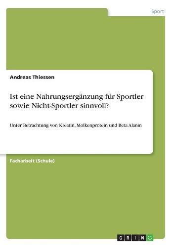 Ist eine Nahrungsergänzung für Sportler sowie Nicht-Sportler sinnvoll?: Unter Betrachtung von Kreatin, Molkenprotein und Beta Alanin