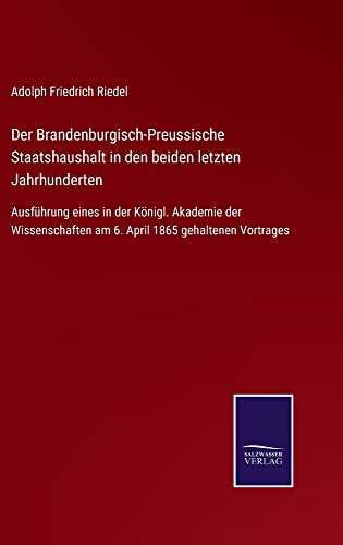 Der Brandenburgisch-Preussische Staatshaushalt in den beiden letzten Jahrhunderten: Ausführung eines in der Königl. Akademie der Wissenschaften am 6. April 1865 gehaltenen Vortrages