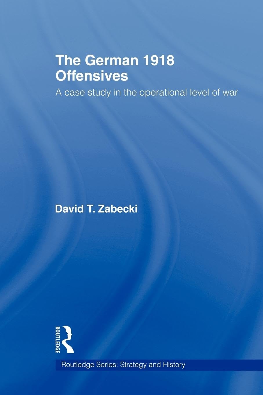 The German 1918 Offensives: A Case Study in The Operational Level of War (Strategy and History) (Routledge Series: Strategy and History, 16, Band 16)