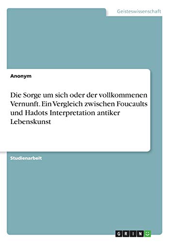 Die Sorge um sich oder der vollkommenen Vernunft. Ein Vergleich zwischen Foucaults und Hadots Interpretation antiker Lebenskunst